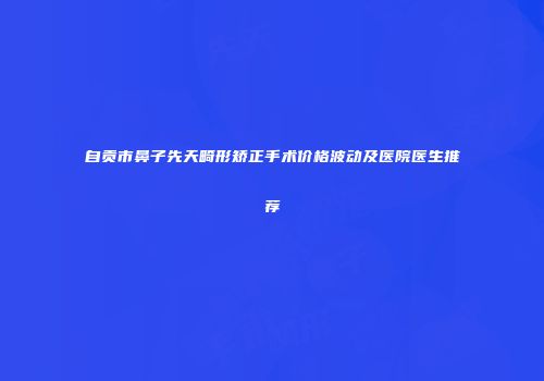 自贡市鼻子先天畸形矫正手术价格波动及医院医生推荐