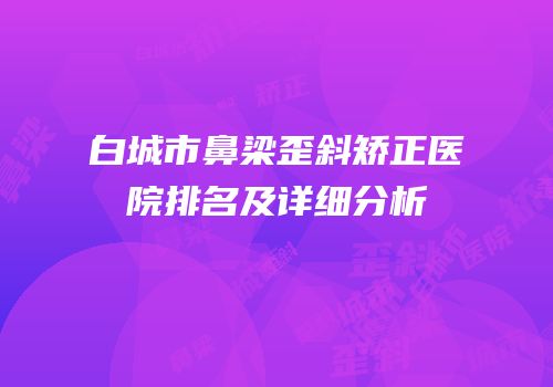 白城市鼻梁歪斜矫正医院排名及详细分析