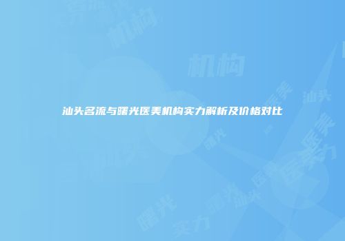 汕头名流与曙光医美机构实力解析及价格对比