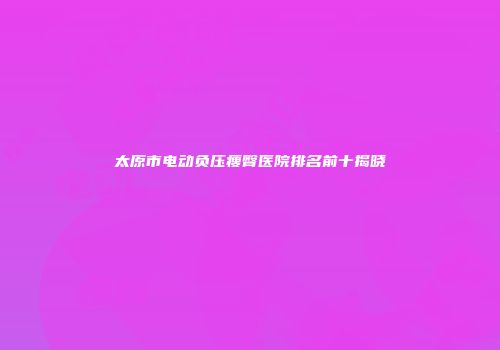 太原市电动负压瘦臀医院排名前十揭晓