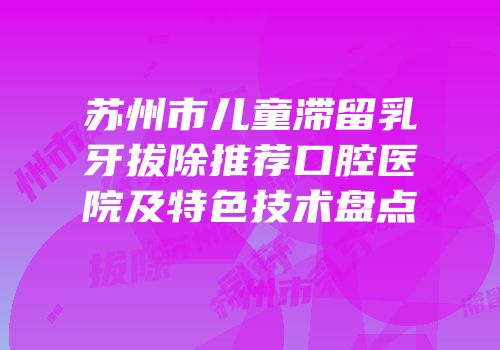 苏州市儿童滞留乳牙拔除推荐口腔医院及特色技术盘点