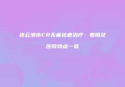连云港市CR无痛祛疤治疗：费用及医院特点一览