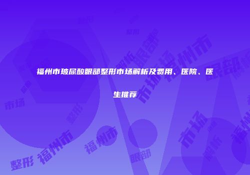 福州市玻尿酸眼部整形市场解析及费用、医院、医生推荐