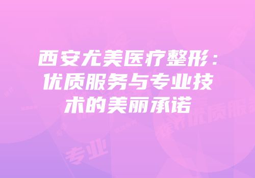西安尤美医疗整形：优质服务与专业技术的美丽承诺