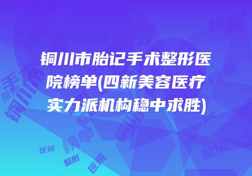 铜川市胎记手术整形医院榜单(四新美容医疗实力派机构稳中求胜)