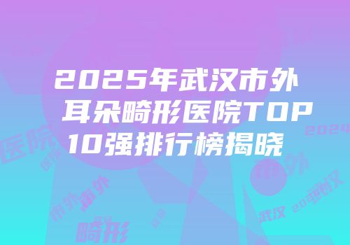 2025年武汉市外耳朵畸形医院TOP10强排行榜揭晓