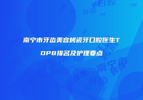 南宁市牙齿美容烤瓷牙口腔医生TOP8排名及护理要点