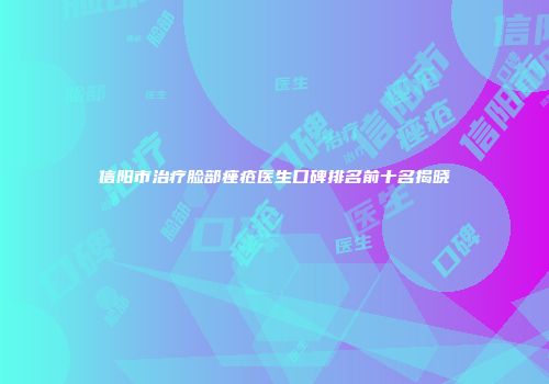 信阳市治疗脸部痤疮医生口碑排名前十名揭晓