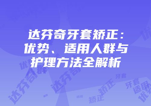 达芬奇牙套矫正：优势、适用人群与护理方法全解析