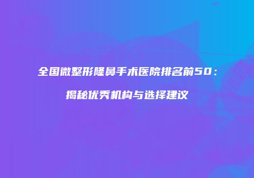 全国微整形隆鼻手术医院排名前50：揭秘优秀机构与选择建议
