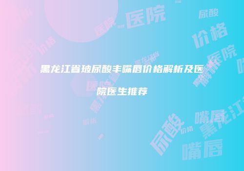 黑龙江省玻尿酸丰嘴唇价格解析及医院医生推荐