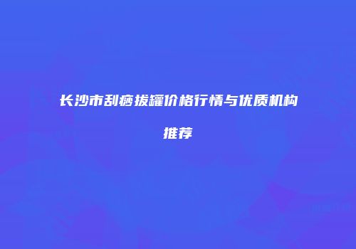 长沙市刮痧拔罐价格行情与优质机构推荐