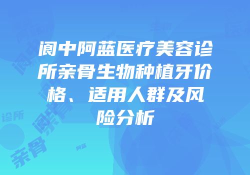 阆中阿蓝医疗美容诊所亲骨生物种植牙价格、适用人群及风险分析