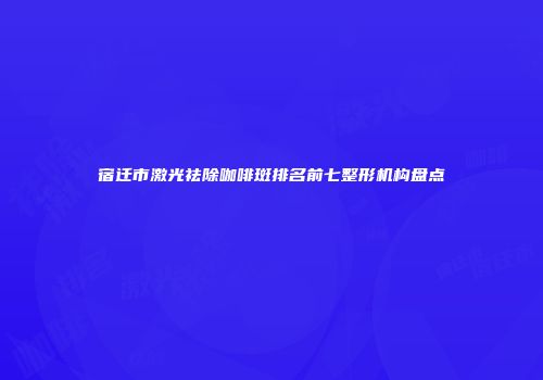 宿迁市激光祛除咖啡斑排名前七整形机构盘点