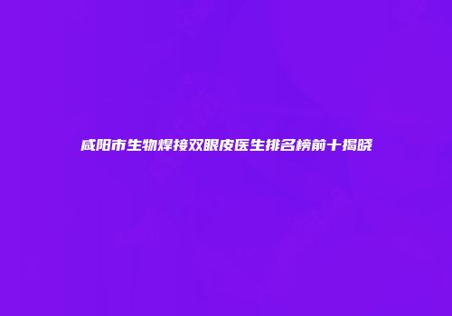 咸阳市生物焊接双眼皮医生排名榜前十揭晓