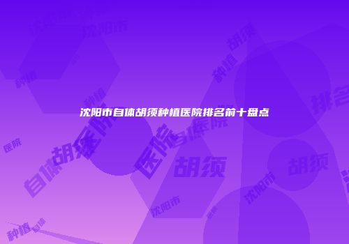 沈阳市自体胡须种植医院排名前十盘点