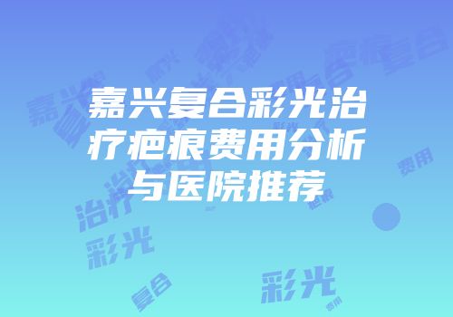 嘉兴复合彩光治疗疤痕费用分析与医院推荐