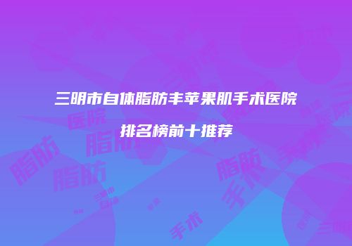三明市自体脂肪丰苹果肌手术医院排名榜前十推荐