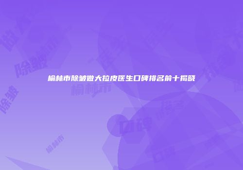 榆林市除皱做大拉皮医生口碑排名前十揭晓