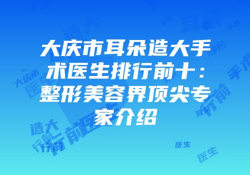 大庆市耳朵造大手术医生排行前十：整形美容界顶尖专家介绍