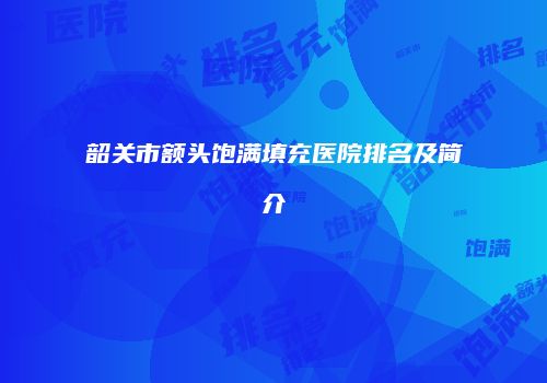 韶关市额头饱满填充医院排名及简介