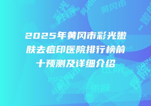 2025年黄冈市彩光嫩肤去痘印医院排行榜前十预测及详细介绍