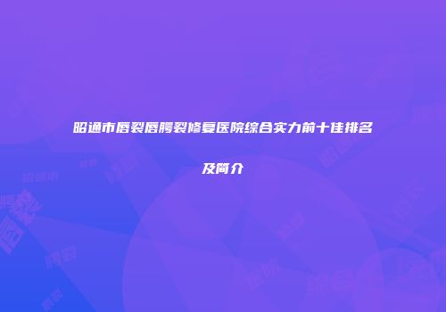昭通市唇裂唇腭裂修复医院综合实力前十佳排名及简介