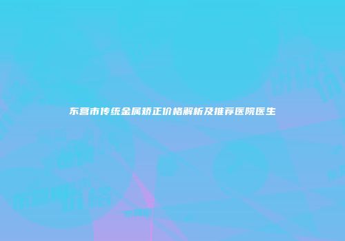东营市传统金属矫正价格解析及推荐医院医生