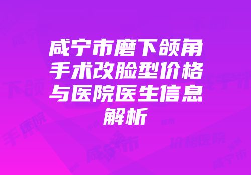 咸宁市磨下颌角手术改脸型价格与医院医生信息解析