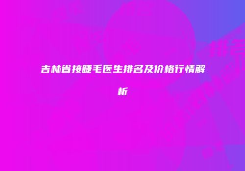 吉林省接睫毛医生排名及价格行情解析