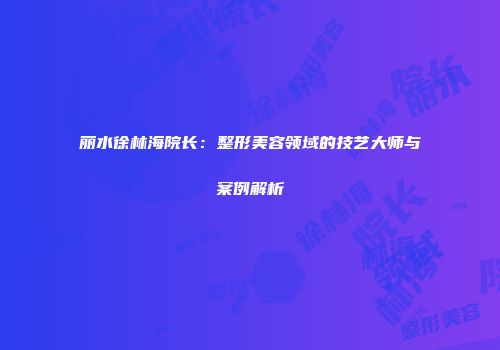 丽水徐林海院长：整形美容领域的技艺大师与案例解析
