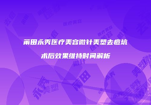 莆田永秀医疗美容微针美塑去痘坑术后效果维持时间解析