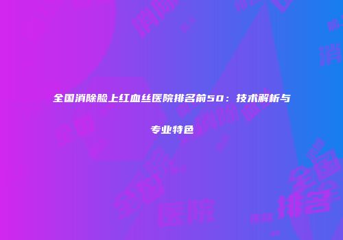 全国消除脸上红血丝医院排名前50：技术解析与专业特色