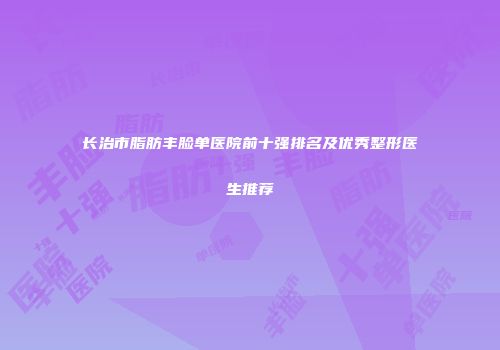 长治市脂肪丰脸单医院前十强排名及优秀整形医生推荐