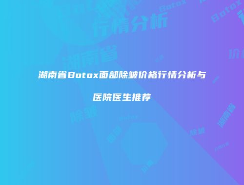 湖南省Botox面部除皱价格行情分析与医院医生推荐