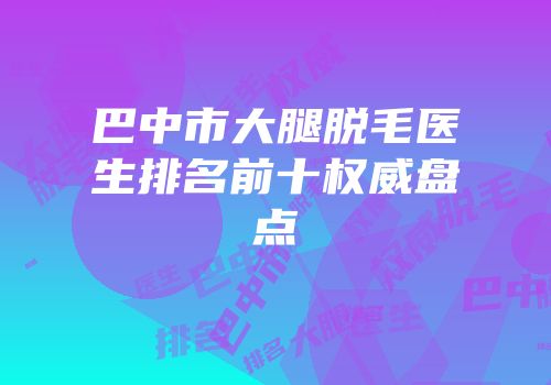 巴中市大腿脱毛医生排名前十权威盘点