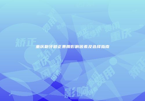 重庆龅牙矫正费用影响因素及选择指南