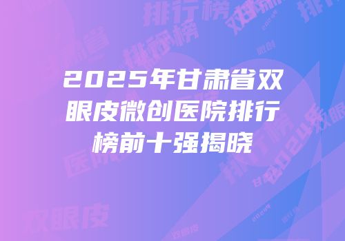 2025年甘肃省双眼皮微创医院排行榜前十强揭晓