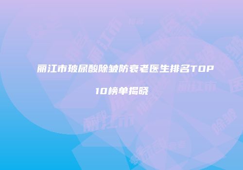 丽江市玻尿酸除皱防衰老医生排名TOP10榜单揭晓