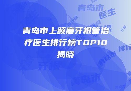 青岛市上颌磨牙根管治疗医生排行榜TOP10揭晓