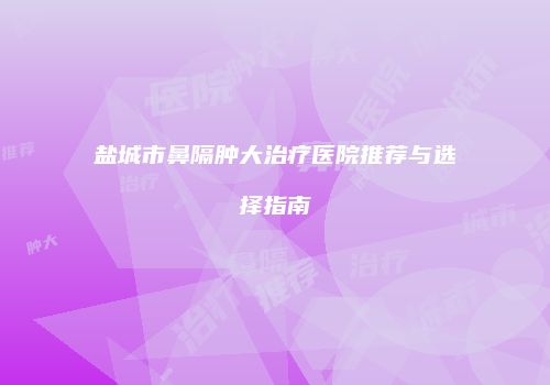 盐城市鼻隔肿大治疗医院推荐与选择指南