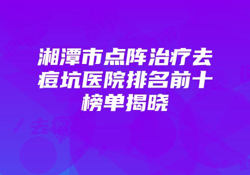 湘潭市点阵治疗去痘坑医院排名前十榜单揭晓