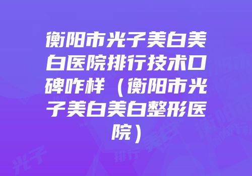 衡阳市光子美白美白医院排行技术口碑咋样（衡阳市光子美白美白整形医院）