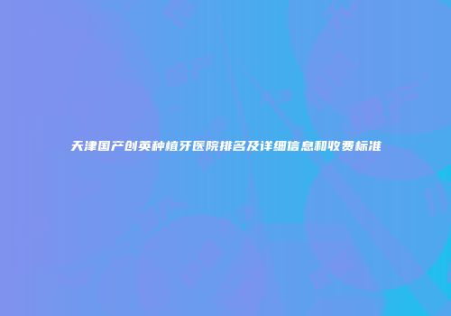 天津国产创英种植牙医院排名及详细信息和收费标准
