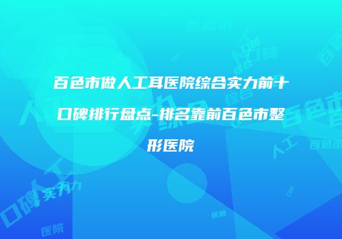 百色市做人工耳医院综合实力前十口碑排行盘点-排名靠前百色市整形医院
