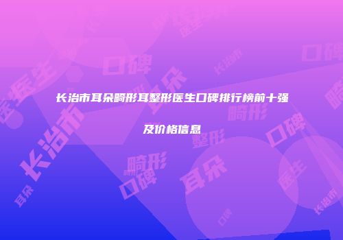 长治市耳朵畸形耳整形医生口碑排行榜前十强及价格信息