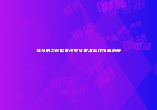 萍乡市面部假体填充医院推荐及价格解析