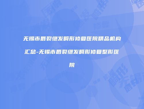 无锡市唇裂继发畸形修复医院精品机构汇总-无锡市唇裂继发畸形修复整形医院