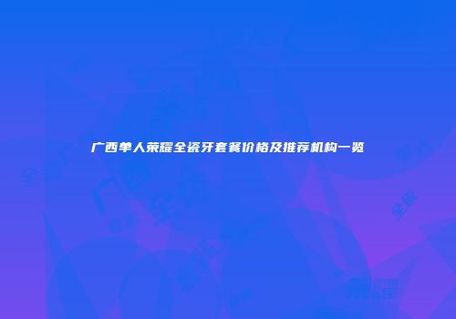 广西单人荣耀全瓷牙套餐价格及推荐机构一览