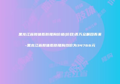 黑龙江省肢体脂肪隆胸价格(价目)表万众瞩目而来-黑龙江省肢体脂肪隆胸均价为34766元